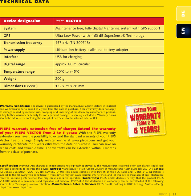 EN DETEchNical DaTaCertication: Warning: Any changes or modications not expressly approved by the manufacturer, responsible for compliance, could void the user’s authority to operate this device. Europe: Manufacturer: PIEPS GmbH Country of manufacture: Austria; Model: VECTOR; Canada: IC:  7262A-VECTOR01;  USA:  FCC  ID:  REMVECTOR01;  This  device  complies  with  Part  15  of  the  FCC  Rules  and  IC  RSS-210.  Operation  is subject to the following two conditions: (1) this device may not cause harmful interference, and (2) this device must accept any interference received,  including  interference  that  may  cause  undesired operation.  Conformity:  PIEPS  GmbH  declares hereby, that  the  product  PIEPS VECTOR fulls  all requirements and regulations of  directive 1999/5/EC! The declaration of  conformity can be  downloaded  at the following source: http://www.pieps.com/certication; Manufacturer, Sales &amp;  Service: PIEPS GmbH, Parkring 4, 8403  Lebring, Austria, ofce@pieps.com, www.pieps.comWarranty Conditions: The device is guaranteed by the manufacturer against defects in material and workmanship for a period of 2 years from the date of purchase. • This warranty does not apply to damage caused by incorrect use, dropping or dismantling of the device by unauthorized persons. • Any further warranty or liability for consequential damage is expressly excluded. • Warranty claims should be addressed - enclosing the receipt of purchase - to the relevant sales outlet.PIEPS  warranty  extension  free  of  charge:  Extend  the  warranty of  your  PIEPS  VECTOR  from  2  to  5  years:  With  the  PIEPS  warranty extension you have the possibility to extend the standard warranty of your PIEPS Vector free  of  charge.  Simply  register  online  at  www.pieps.com  and  get  your warranty certicate for 5 years valid from the date of purchase. You can save on repair costs and valuable time. The warranty can be extended within 3 months from the date of purchase.Device designation PIEPS VECTORSystem Maintenance free, fully digital 4 antenna system with GPS supportGPS Ultra Low Power with -160 dB SuperSense® TechnologyTransmission frequency 457 kHz (EN 300718)Power supplyLithium-ion battery + alkaline-battery-adapterInterface USB for chargingDigital range approx. 80 m, circularTemperature range -20°C to +45°CWeight 200 gDimensions (LxWxH) 132 x 75 x 26 mm08/11 |33