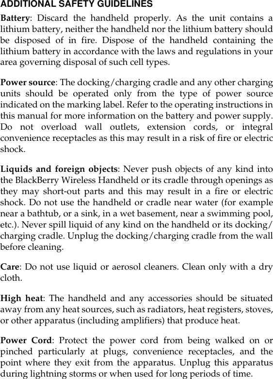 ADDITIONAL SAFETY GUIDELINESBattery: Discard the handheld properly. As the unit contains alithium battery, neither the handheld nor the lithium battery shouldbe disposed of in fire. Dispose of the handheld containing thelithium battery in accordance with the laws and regulations in yourarea governing disposal of such cell types.Power source: The docking/charging cradle and any other chargingunits should be operated only from the type of power sourceindicated on the marking label. Refer to the operating instructions inthis manual for more information on the battery and power supply.Do not overload wall outlets, extension cords, or integralconvenience receptacles as this may result in a risk of fire or electricshock.Liquids and foreign objects: Never push objects of any kind intothe BlackBerry Wireless Handheld or its cradle through openings asthey may short-out parts and this may result in a fire or electricshock. Do not use the handheld or cradle near water (for examplenear a bathtub, or a sink, in a wet basement, near a swimming pool,etc.). Never spill liquid of any kind on the handheld or its docking/charging cradle. Unplug the docking/charging cradle from the wallbefore cleaning.Care: Do not use liquid or aerosol cleaners. Clean only with a drycloth.High heat: The handheld and any accessories should be situatedaway from any heat sources, such as radiators, heat registers, stoves,or other apparatus (including amplifiers) that produce heat.Power Cord: Protect the power cord from being walked on orpinched particularly at plugs, convenience receptacles, and thepoint where they exit from the apparatus. Unplug this apparatusduring lightning storms or when used for long periods of time.