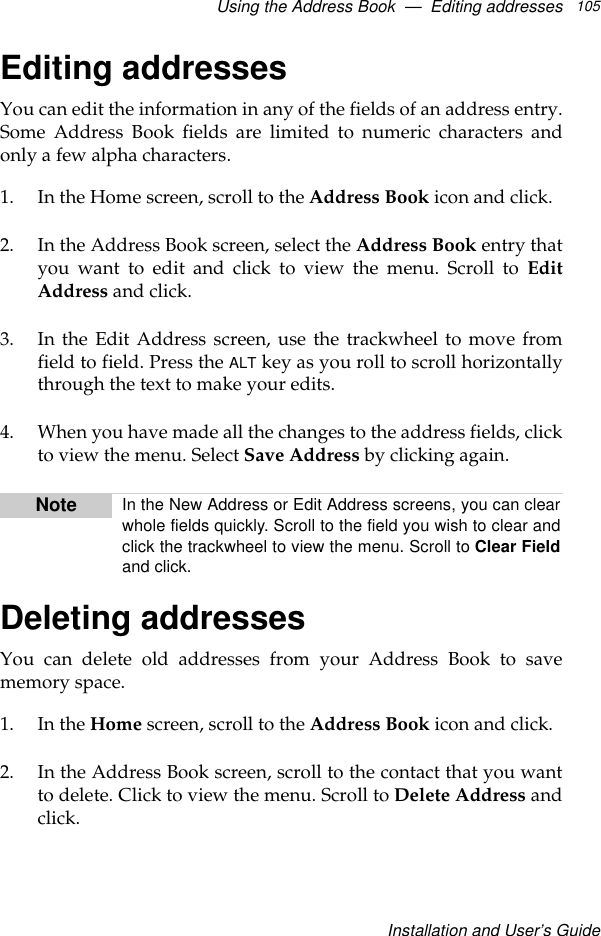 Using the Address Book  —  Editing addressesInstallation and User’s Guide105Editing addressesYou can edit the information in any of the fields of an address entry.Some Address Book fields are limited to numeric characters andonly a few alpha characters.1. In the Home screen, scroll to the Address Book icon and click.2. In the Address Book screen, select the Address Book entry thatyou want to edit and click to view the menu. Scroll to EditAddress and click.3. In the Edit Address screen, use the trackwheel to move fromfield to field. Press the ALT key as you roll to scroll horizontallythrough the text to make your edits.4. When you have made all the changes to the address fields, clickto view the menu. Select Save Address by clicking again. Deleting addressesYou can delete old addresses from your Address Book to savememory space.1. In the Home screen, scroll to the Address Book icon and click.2. In the Address Book screen, scroll to the contact that you wantto delete. Click to view the menu. Scroll to Delete Address andclick.Note In the New Address or Edit Address screens, you can clearwhole fields quickly. Scroll to the field you wish to clear andclick the trackwheel to view the menu. Scroll to Clear Fieldand click.