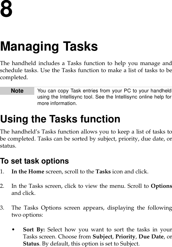 8Managing TasksThe handheld includes a Tasks function to help you manage andschedule tasks. Use the Tasks function to make a list of tasks to becompleted.Using the Tasks functionThe handheld’s Tasks function allows you to keep a list of tasks tobe completed. Tasks can be sorted by subject, priority, due date, orstatus.To set task options1. In the Home screen, scroll to the Tasks icon and click.2. In the Tasks screen, click to view the menu. Scroll to Optionsand click. 3. The Tasks Options screen appears, displaying the followingtwo options:•Sort By: Select how you want to sort the tasks in yourTasks screen. Choose from Subject, Priority, Due Date, orStatus. By default, this option is set to Subject.Note You can copy Task entries from your PC to your handheldusing the Intellisync tool. See the Intellisync online help formore information.