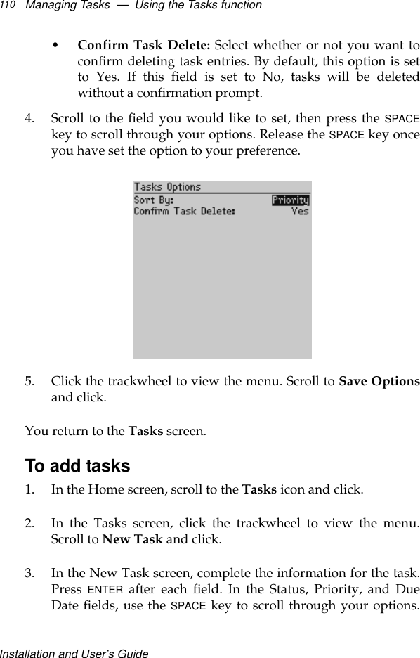 Installation and User’s GuideManaging Tasks  —  Using the Tasks function110•Confirm Task Delete: Select whether or not you want toconfirm deleting task entries. By default, this option is setto Yes. If this field is set to No, tasks will be deletedwithout a confirmation prompt.4. Scroll to the field you would like to set, then press the SPACEkey to scroll through your options. Release the SPACE key onceyou have set the option to your preference.5. Click the trackwheel to view the menu. Scroll to Save Optionsand click.You return to the Tasks screen.To add tasks1. In the Home screen, scroll to the Tasks icon and click.2. In the Tasks screen, click the trackwheel to view the menu.Scroll to New Task and click.3. In the New Task screen, complete the information for the task.Press ENTER after each field. In the Status, Priority, and DueDate fields, use the SPACE key to scroll through your options.