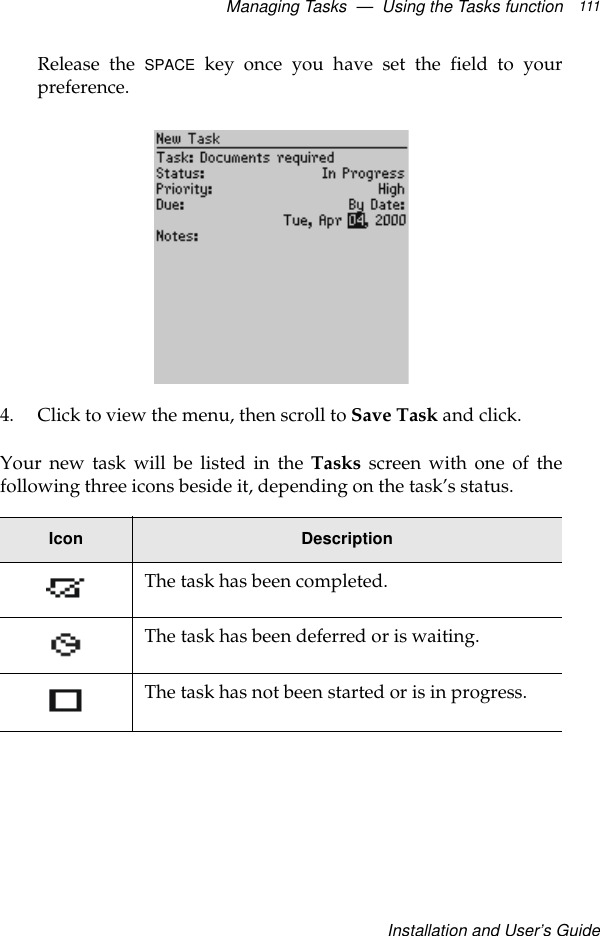 Managing Tasks  —  Using the Tasks functionInstallation and User’s Guide111Release the SPACE key once you have set the field to yourpreference.4. Click to view the menu, then scroll to Save Task and click.Your new task will be listed in the Tasks screen with one of thefollowing three icons beside it, depending on the task’s status.Icon DescriptionThe task has been completed.The task has been deferred or is waiting.The task has not been started or is in progress.