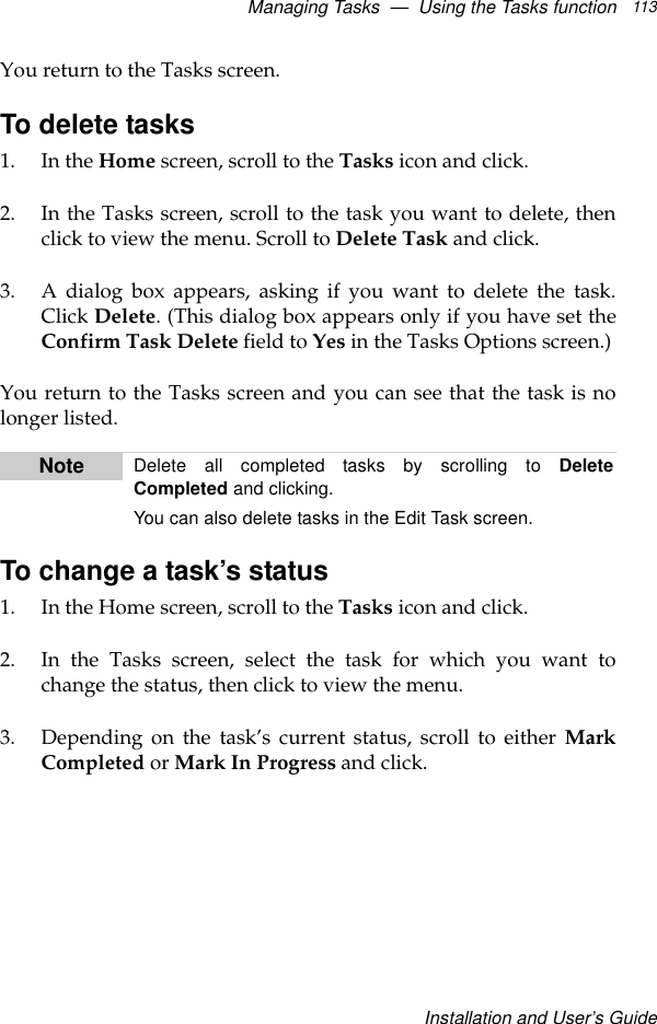Managing Tasks  —  Using the Tasks functionInstallation and User’s Guide113You return to the Tasks screen.To delete tasks1. In the Home screen, scroll to the Tasks icon and click.2. In the Tasks screen, scroll to the task you want to delete, thenclick to view the menu. Scroll to Delete Task and click.3. A dialog box appears, asking if you want to delete the task.Click Delete. (This dialog box appears only if you have set theConfirm Task Delete field to Yes in the Tasks Options screen.)You return to the Tasks screen and you can see that the task is nolonger listed.To change a task’s status1. In the Home screen, scroll to the Tasks icon and click.2. In the Tasks screen, select the task for which you want tochange the status, then click to view the menu.3. Depending on the task’s current status, scroll to either MarkCompleted or Mark In Progress and click.Note Delete all completed tasks by scrolling to DeleteCompleted and clicking.You can also delete tasks in the Edit Task screen.
