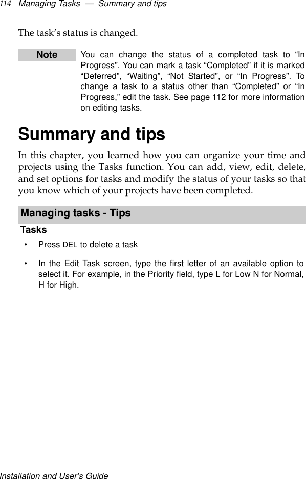 Installation and User’s GuideManaging Tasks  —  Summary and tips114The task’s status is changed.Summary and tipsIn this chapter, you learned how you can organize your time andprojects using the Tasks function. You can add, view, edit, delete,and set options for tasks and modify the status of your tasks so thatyou know which of your projects have been completed. Note You can change the status of a completed task to “InProgress”. You can mark a task “Completed” if it is marked“Deferred”,  “Waiting”,  “Not Started”, or “In Progress”. Tochange a task to a status other than “Completed” or “InProgress,” edit the task. See page 112 for more informationon editing tasks.Managing tasks - TipsTasks•Press DEL to delete a task•In the Edit Task screen, type the first letter of an available option toselect it. For example, in the Priority field, type L for Low N for Normal,H for High.