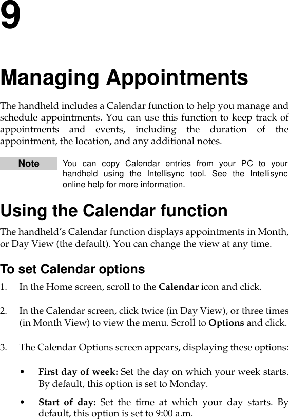 9Managing AppointmentsThe handheld includes a Calendar function to help you manage andschedule appointments. You can use this function to keep track ofappointments and events, including the duration of theappointment, the location, and any additional notes.Using the Calendar functionThe handheld’s Calendar function displays appointments in Month,or Day View (the default). You can change the view at any time.To set Calendar options1. In the Home screen, scroll to the Calendar icon and click.2. In the Calendar screen, click twice (in Day View), or three times(in Month View) to view the menu. Scroll to Options and click.3. The Calendar Options screen appears, displaying these options:•First day of week: Set the day on which your week starts.By default, this option is set to Monday.•Start of day: Set the time at which your day starts. Bydefault, this option is set to 9:00 a.m.Note You can copy Calendar entries from your PC to yourhandheld using the Intellisync tool. See the Intellisynconline help for more information.