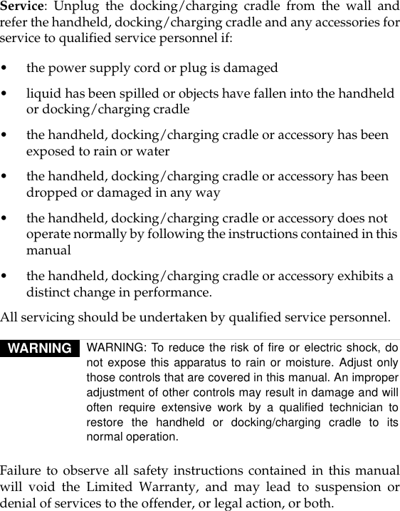 Service: Unplug the docking/charging cradle from the wall andrefer the handheld, docking/charging cradle and any accessories forservice to qualified service personnel if:•the power supply cord or plug is damaged•liquid has been spilled or objects have fallen into the handheld or docking/charging cradle•the handheld, docking/charging cradle or accessory has been exposed to rain or water•the handheld, docking/charging cradle or accessory has been dropped or damaged in any way•the handheld, docking/charging cradle or accessory does not operate normally by following the instructions contained in this manual•the handheld, docking/charging cradle or accessory exhibits a distinct change in performance.All servicing should be undertaken by qualified service personnel.Failure to observe all safety instructions contained in this manualwill void the Limited Warranty, and may lead to suspension ordenial of services to the offender, or legal action, or both.WARNING WARNING: To reduce the risk of fire or electric shock, donot expose this apparatus to rain or moisture. Adjust onlythose controls that are covered in this manual. An improperadjustment of other controls may result in damage and willoften require extensive work by a qualified technician torestore the handheld or docking/charging cradle to itsnormal operation.