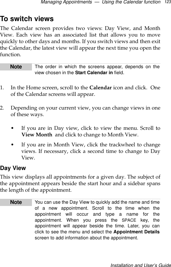 Managing Appointments  —  Using the Calendar functionInstallation and User’s Guide123To switch viewsThe Calendar screen provides two views: Day View, and MonthView. Each view has an associated list that allows you to movequickly to other days and months. If you switch views and then exitthe Calendar, the latest view will appear the next time you open thefunction. 1. In the Home screen, scroll to the Calendar icon and click.  Oneof the Calendar screens will appear.2. Depending on your current view, you can change views in oneof these ways.•If you are in Day view, click to view the menu. Scroll toView Month  and click to change to Month View. •If you are in Month View, click the trackwheel to changeviews. If necessary, click a second time to change to DayView.Day ViewThis view displays all appointments for a given day. The subject ofthe appointment appears beside the start hour and a sidebar spansthe length of the appointment.Note The order in which the screens appear, depends on theview chosen in the Start Calendar in field.Note You can use the Day View to quickly add the name and timeof a new appointment. Scroll to the time when theappointment will occur and type a name for theappointment. When you press the SPACE key, theappointment will appear beside the time. Later, you canclick to see the menu and select the Appointment Detailsscreen to add information about the appointment.