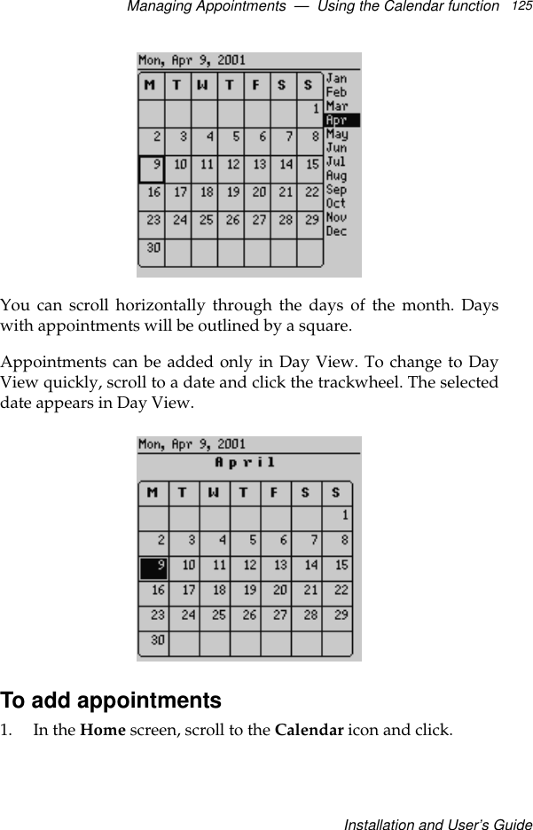 Managing Appointments  —  Using the Calendar functionInstallation and User’s Guide125You can scroll horizontally through the days of the month. Dayswith appointments will be outlined by a square. Appointments can be added only in Day View. To change to DayView quickly, scroll to a date and click the trackwheel. The selecteddate appears in Day View.To add appointments1. In the Home screen, scroll to the Calendar icon and click. 