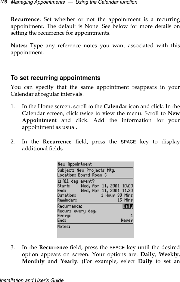 Installation and User’s GuideManaging Appointments  —  Using the Calendar function128Recurrence: Set whether or not the appointment is a recurringappointment. The default is None. See below for more details onsetting the recurrence for appointments.Notes: Type any reference notes you want associated with thisappointment.To set recurring appointmentsYou can specify that the same appointment reappears in yourCalendar at regular intervals.1. In the Home screen, scroll to the Calendar icon and click. In theCalendar screen, click twice to view the menu. Scroll to NewAppointment and click. Add the information for yourappointment as usual. 2. In the Recurrence field, press the SPACE key to displayadditional fields.3. In the Recurrence field, press the SPACE key until the desiredoption appears on screen. Your options are: Daily,  Weekly,Monthly and Yearly. (For example, select Daily to set an