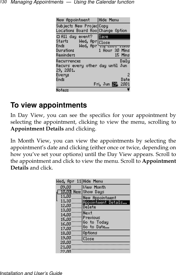 Installation and User’s GuideManaging Appointments  —  Using the Calendar function130To view appointmentsIn Day View, you can see the specifics for your appointment byselecting the appointment, clicking to view the menu, scrolling toAppointment Details and clicking. In Month View, you can view the appointments by selecting theappointment’s date and clicking (either once or twice, depending onhow you’ve set your options) until the Day View appears. Scroll tothe appointment and click to view the menu. Scroll to AppointmentDetails and click.