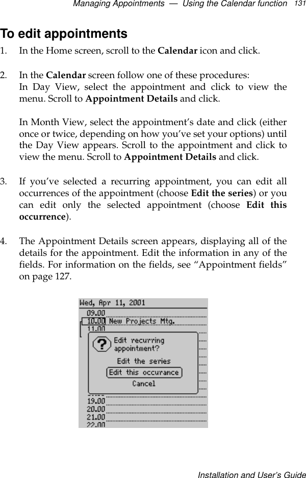 Managing Appointments  —  Using the Calendar functionInstallation and User’s Guide131To edit appointments1. In the Home screen, scroll to the Calendar icon and click.2. In the Calendar screen follow one of these procedures:In Day View, select the appointment and click to view themenu. Scroll to Appointment Details and click. In Month View, select the appointment’s date and click (eitheronce or twice, depending on how you’ve set your options) untilthe Day View appears. Scroll to the appointment and click toview the menu. Scroll to Appointment Details and click.3. If you’ve selected a recurring appointment, you can edit alloccurrences of the appointment (choose Edit the series) or youcan edit only the selected appointment (choose Edit thisoccurrence).4. The Appointment Details screen appears, displaying all of thedetails for the appointment. Edit the information in any of thefields. For information on the fields, see “Appointment fields”on page 127.