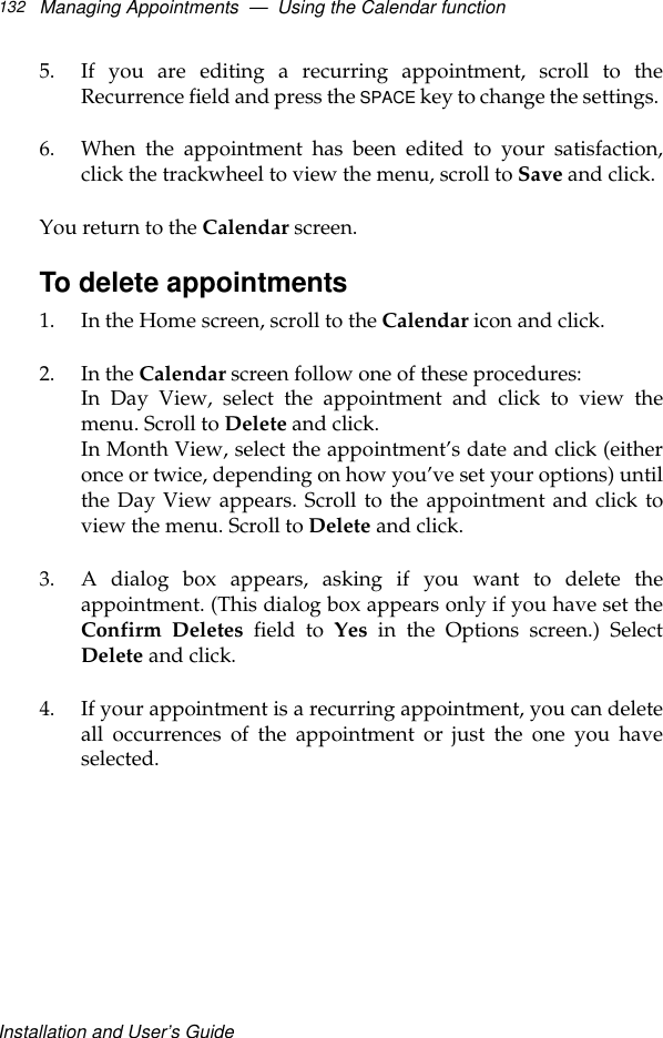 Installation and User’s GuideManaging Appointments  —  Using the Calendar function1325. If you are editing a recurring appointment, scroll to theRecurrence field and press the SPACE key to change the settings. 6. When the appointment has been edited to your satisfaction,click the trackwheel to view the menu, scroll to Save and click.You return to the Calendar screen.To delete appointments1. In the Home screen, scroll to the Calendar icon and click.2. In the Calendar screen follow one of these procedures:In Day View, select the appointment and click to view themenu. Scroll to Delete and click. In Month View, select the appointment’s date and click (eitheronce or twice, depending on how you’ve set your options) untilthe Day View appears. Scroll to the appointment and click toview the menu. Scroll to Delete and click.3. A dialog box appears, asking if you want to delete theappointment. (This dialog box appears only if you have set theConfirm Deletes field to Yes in the Options screen.) SelectDelete and click. 4. If your appointment is a recurring appointment, you can deleteall occurrences of the appointment or just the one you haveselected.