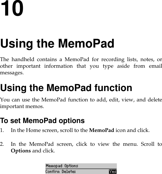10Using the MemoPadThe handheld contains a MemoPad for recording lists, notes, orother important information that you type aside from emailmessages.Using the MemoPad functionYou can use the MemoPad function to add, edit, view, and deleteimportant memos. To set MemoPad options1. In the Home screen, scroll to the MemoPad icon and click.2. In the MemoPad screen, click to view the menu. Scroll toOptions and click. 