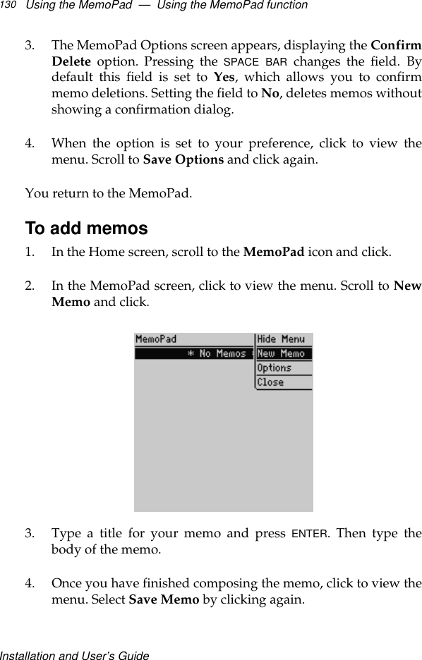 Installation and User’s GuideUsing the MemoPad  —  Using the MemoPad function1303. The MemoPad Options screen appears, displaying the ConfirmDelete option. Pressing the SPACE BAR changes the field. Bydefault this field is set to Yes, which allows you to confirmmemo deletions. Setting the field to No, deletes memos withoutshowing a confirmation dialog. 4. When the option is set to your preference, click to view themenu. Scroll to Save Options and click again.You return to the MemoPad. To add memos1. In the Home screen, scroll to the MemoPad icon and click.2. In the MemoPad screen, click to view the menu. Scroll to NewMemo and click.3. Type a title for your memo and press ENTER. Then type thebody of the memo.4. Once you have finished composing the memo, click to view themenu. Select Save Memo by clicking again.