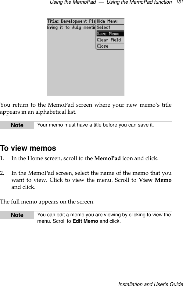 Using the MemoPad  —  Using the MemoPad functionInstallation and User’s Guide131You return to the MemoPad screen where your new memo’s titleappears in an alphabetical list.To view memos1. In the Home screen, scroll to the MemoPad icon and click.2. In the MemoPad screen, select the name of the memo that youwant to view. Click to view the menu. Scroll to View Memoand click.The full memo appears on the screen.Note Your memo must have a title before you can save it.Note You can edit a memo you are viewing by clicking to view themenu. Scroll to Edit Memo and click.
