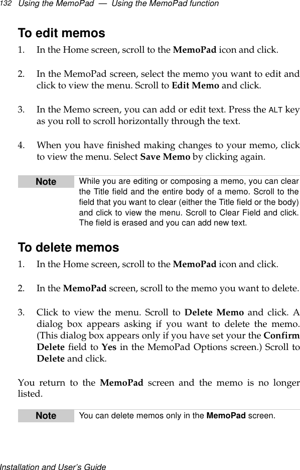 Installation and User’s GuideUsing the MemoPad  —  Using the MemoPad function132To edit memos1. In the Home screen, scroll to the MemoPad icon and click.2. In the MemoPad screen, select the memo you want to edit andclick to view the menu. Scroll to Edit Memo and click.3. In the Memo screen, you can add or edit text. Press the ALT keyas you roll to scroll horizontally through the text.4. When you have finished making changes to your memo, clickto view the menu. Select Save Memo by clicking again.To delete memos1. In the Home screen, scroll to the MemoPad icon and click.2. In the MemoPad screen, scroll to the memo you want to delete.3. Click to view the menu. Scroll to Delete Memo and click. Adialog box appears asking if you want to delete the memo.(This dialog box appears only if you have set your the ConfirmDelete field to Yes in the MemoPad Options screen.) Scroll toDelete and click.You return to the MemoPad  screen and the memo is no longerlisted.Note While you are editing or composing a memo, you can clearthe Title field and the entire body of a memo. Scroll to thefield that you want to clear (either the Title field or the body)and click to view the menu. Scroll to Clear Field and click.The field is erased and you can add new text.Note You can delete memos only in the MemoPad screen.