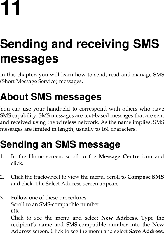 11Sending and receiving SMS messagesIn this chapter, you will learn how to send, read and manage SMS(Short Message Service) messages. About SMS messagesYou can use your handheld to correspond with others who haveSMS capability. SMS messages are text-based messages that are sentand received using the wireless network. As the name implies, SMSmessages are limited in length, usually to 160 characters. Sending an SMS message1. In the Home screen, scroll to the Message Centre icon andclick.2. Click the trackwheel to view the menu. Scroll to Compose SMSand click. The Select Address screen appears.3. Follow one of these procedures.Scroll to an SMS-compatible number. OR Click to see the menu and select New Address. Type therecipient’s name and SMS-compatible number into the NewAddress screen. Click to see the menu and select Save Address.