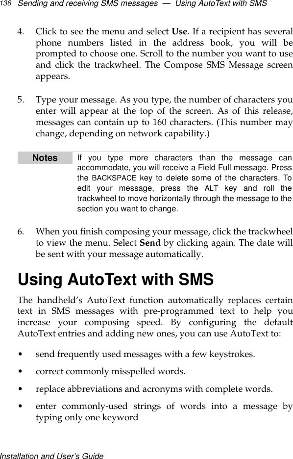 Installation and User’s GuideSending and receiving SMS messages  —  Using AutoText with SMS1364. Click to see the menu and select Use. If a recipient has severalphone numbers listed in the address book, you will beprompted to choose one. Scroll to the number you want to useand click the trackwheel. The Compose SMS Message screenappears.5. Type your message. As you type, the number of characters youenter will appear at the top of the screen. As of this release,messages can contain up to 160 characters. (This number maychange, depending on network capability.)6. When you finish composing your message, click the trackwheelto view the menu. Select Send by clicking again. The date willbe sent with your message automatically. Using AutoText with SMSThe handheld’s AutoText function automatically replaces certaintext in SMS messages with pre-programmed text to help youincrease your composing speed. By configuring the defaultAutoText entries and adding new ones, you can use AutoText to: •send frequently used messages with a few keystrokes.•correct commonly misspelled words.•replace abbreviations and acronyms with complete words.•enter commonly-used strings of words into a message bytyping only one keywordNotes If you type more characters than the message canaccommodate, you will receive a Field Full message. Pressthe BACKSPACE key to delete some of the characters. Toedit your message, press the ALT key and roll thetrackwheel to move horizontally through the message to thesection you want to change. 