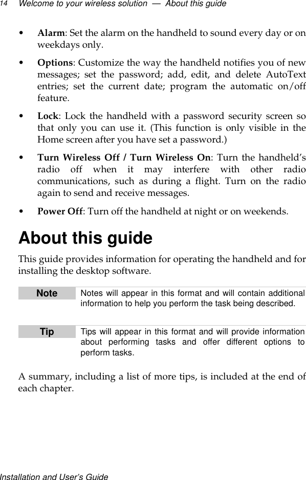 Installation and User’s GuideWelcome to your wireless solution  —  About this guide14•Alarm: Set the alarm on the handheld to sound every day or onweekdays only.•Options: Customize the way the handheld notifies you of newmessages; set the password; add, edit, and delete AutoTextentries; set the current date; program the automatic on/offfeature.•Lock: Lock the handheld with a password security screen sothat only you can use it. (This function is only visible in theHome screen after you have set a password.)•Turn Wireless Off / Turn Wireless On: Turn the handheld’sradio off when it may interfere with other radiocommunications, such as during a flight. Turn on the radioagain to send and receive messages.•Power Off: Turn off the handheld at night or on weekends.About this guideThis guide provides information for operating the handheld and forinstalling the desktop software.A summary, including a list of more tips, is included at the end ofeach chapter. Note Notes will appear in this format and will contain additionalinformation to help you perform the task being described. Tip Tips will appear in this format and will provide informationabout performing tasks and offer different options toperform tasks. 