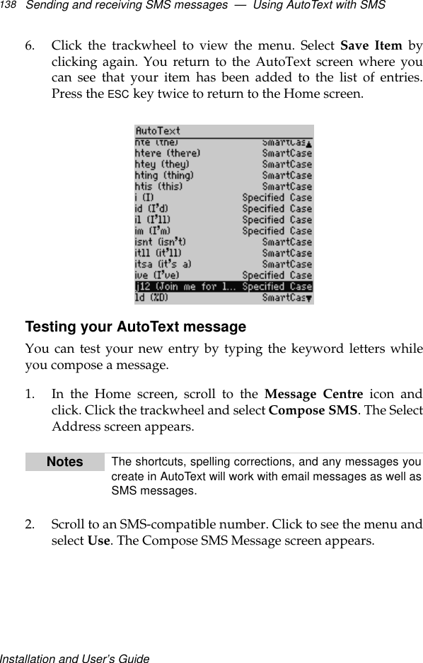 Installation and User’s GuideSending and receiving SMS messages  —  Using AutoText with SMS1386. Click the trackwheel to view the menu. Select Save Item byclicking again. You return to the AutoText screen where youcan see that your item has been added to the list of entries.Press the ESC key twice to return to the Home screen.Testing your AutoText messageYou can test your new entry by typing the keyword letters whileyou compose a message.1. In the Home screen, scroll to the Message Centre icon andclick. Click the trackwheel and select Compose SMS. The SelectAddress screen appears.2. Scroll to an SMS-compatible number. Click to see the menu andselect Use. The Compose SMS Message screen appears.Notes The shortcuts, spelling corrections, and any messages youcreate in AutoText will work with email messages as well asSMS messages. 