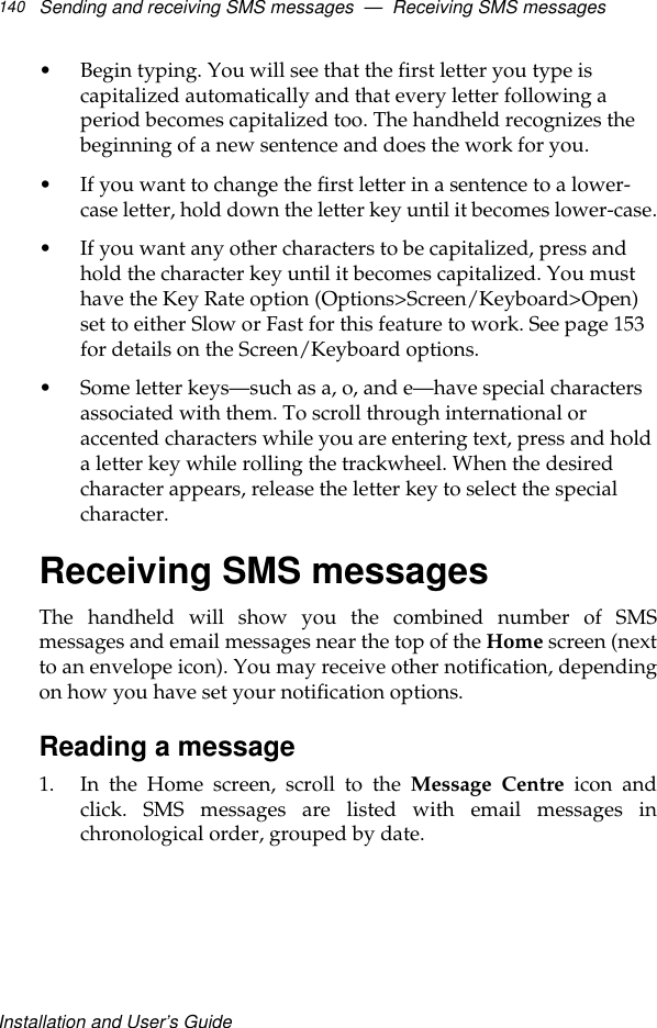 Installation and User’s GuideSending and receiving SMS messages  —  Receiving SMS messages140•Begin typing. You will see that the first letter you type is capitalized automatically and that every letter following a period becomes capitalized too. The handheld recognizes the beginning of a new sentence and does the work for you. •If you want to change the first letter in a sentence to a lower-case letter, hold down the letter key until it becomes lower-case.•If you want any other characters to be capitalized, press and hold the character key until it becomes capitalized. You must have the Key Rate option (Options&gt;Screen/Keyboard&gt;Open) set to either Slow or Fast for this feature to work. See page 153 for details on the Screen/Keyboard options.•Some letter keys—such as a, o, and e—have special characters associated with them. To scroll through international or accented characters while you are entering text, press and hold a letter key while rolling the trackwheel. When the desired character appears, release the letter key to select the special character.Receiving SMS messagesThe handheld will show you the combined number of SMSmessages and email messages near the top of the Home screen (nextto an envelope icon). You may receive other notification, dependingon how you have set your notification options. Reading a message1. In the Home screen, scroll to the Message Centre icon andclick. SMS messages are listed with email messages inchronological order, grouped by date.