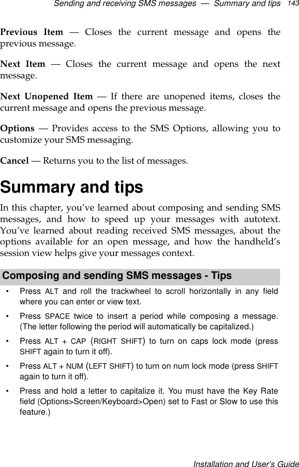 Sending and receiving SMS messages  —  Summary and tipsInstallation and User’s Guide143Previous Item — Closes the current message and opens theprevious message.Next Item — Closes the current message and opens the nextmessage.Next Unopened Item — If there are unopened items, closes thecurrent message and opens the previous message.Options — Provides access to the SMS Options, allowing you tocustomize your SMS messaging. Cancel — Returns you to the list of messages. Summary and tipsIn this chapter, you’ve learned about composing and sending SMSmessages, and how to speed up your messages with autotext.You’ve learned about reading received SMS messages, about theoptions available for an open message, and how the handheld’ssession view helps give your messages context. Composing and sending SMS messages - Tips•Press  ALT and roll the trackwheel to scroll horizontally in any fieldwhere you can enter or view text.•Press  SPACE twice to insert a period while composing a message.(The letter following the period will automatically be capitalized.)•Press  ALT + CAP (RIGHT SHIFT) to turn on caps lock mode (pressSHIFT again to turn it off).•Press ALT + NUM (LEFT SHIFT) to turn on num lock mode (press SHIFTagain to turn it off).•Press and hold a letter to capitalize it. You must have the Key Ratefield (Options&gt;Screen/Keyboard&gt;Open) set to Fast or Slow to use thisfeature.) 