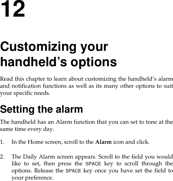 12Customizing your handheld’s optionsRead this chapter to learn about customizing the handheld’s alarmand notification functions as well as its many other options to suityour specific needs.Setting the alarmThe handheld has an Alarm function that you can set to tone at thesame time every day.1. In the Home screen, scroll to the Alarm icon and click.2. The Daily Alarm screen appears. Scroll to the field you wouldlike to set, then press the SPACE key to scroll through theoptions. Release the SPACE key once you have set the field toyour preference.