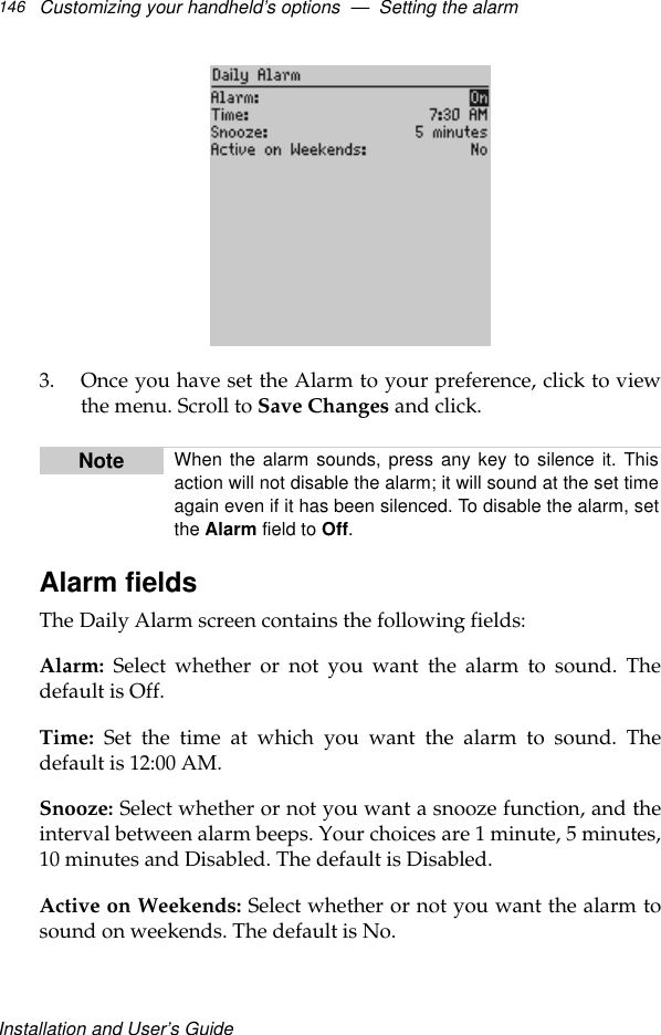 Installation and User’s GuideCustomizing your handheld’s options  —  Setting the alarm1463. Once you have set the Alarm to your preference, click to viewthe menu. Scroll to Save Changes and click.Alarm fieldsThe Daily Alarm screen contains the following fields:Alarm: Select whether or not you want the alarm to sound. Thedefault is Off.Time: Set the time at which you want the alarm to sound. Thedefault is 12:00 AM.Snooze: Select whether or not you want a snooze function, and theinterval between alarm beeps. Your choices are 1 minute, 5 minutes,10 minutes and Disabled. The default is Disabled.Active on Weekends: Select whether or not you want the alarm tosound on weekends. The default is No.Note When the alarm sounds, press any key to silence it. Thisaction will not disable the alarm; it will sound at the set timeagain even if it has been silenced. To disable the alarm, setthe Alarm field to Off.