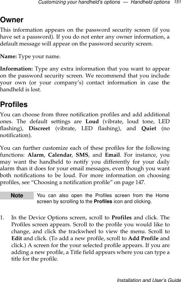 Customizing your handheld’s options  —  Handheld optionsInstallation and User’s Guide151Owner This information appears on the password security screen (if youhave set a password). If you do not enter any owner information, adefault message will appear on the password security screen.Name: Type your name.Information: Type any extra information that you want to appearon the password security screen. We recommend that you includeyour own (or your company’s) contact information in case thehandheld is lost.ProfilesYou can choose from three notification profiles and add additionalones. The default settings are Loud (vibrate, loud tone, LEDflashing),  Discreet (vibrate, LED flashing), and Quiet (nonotification). You can further customize each of these profiles for the followingfunctions:  Alarm, Calendar,  SMS, and Email. For instance, youmay want the handheld to notify you differently for your dailyalarm than it does for your email messages, even though you wantboth notifications to be loud. For more information on choosingprofiles, see “Choosing a notification profile” on page 147.1. In the Device Options screen, scroll to Profiles and click. TheProfiles screen appears. Scroll to the profile you would like tochange, and click the trackwheel to view the menu. Scroll toEdit and click. (To add a new profile, scroll to Add Profile andclick.) A screen for the your selected profile appears. If you areadding a new profile, a Title field appears where you can type atitle for the profile. Note You can also open the Profiles screen from the Homescreen by scrolling to the Profiles icon and clicking.