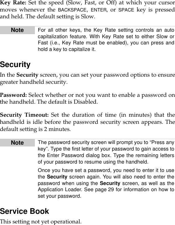 Key Rate: Set the speed (Slow, Fast, or Off) at which your cursormoves whenever the BACKSPACE,  ENTER, or SPACE key is pressedand held. The default setting is Slow.SecurityIn the Security screen, you can set your password options to ensuregreater handheld security.Password: Select whether or not you want to enable a password onthe handheld. The default is Disabled.Security Timeout: Set the duration of time (in minutes) that thehandheld is idle before the password security screen appears. Thedefault setting is 2 minutes.Service BookThis setting not yet operational.Note For all other keys, the Key Rate setting controls an autocapitalization feature. With Key Rate set to either Slow orFast (i.e., Key Rate must be enabled), you can press andhold a key to capitalize it.Note The password security screen will prompt you to “Press anykey”. Type the first letter of your password to gain access tothe Enter Password dialog box. Type the remaining lettersof your password to resume using the handheld.Once you have set a password, you need to enter it to usethe Security screen again. You will also need to enter thepassword when using the Security screen, as well as theApplication Loader. See page 29 for information on how toset your password.