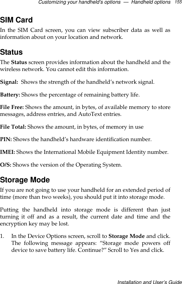 Customizing your handheld’s options  —  Handheld optionsInstallation and User’s Guide155SIM CardIn the SIM Card screen, you can view subscriber data as well asinformation about on your location and network.StatusThe Status screen provides information about the handheld and thewireless network. You cannot edit this information.Signal: Shows the strength of the handheld’s network signal.Battery: Shows the percentage of remaining battery life.File Free: Shows the amount, in bytes, of available memory to storemessages, address entries, and AutoText entries.File Total: Shows the amount, in bytes, of memory in usePIN: Shows the handheld’s hardware identification number.IMEI: Shows the International Mobile Equipment Identity number.O/S: Shows the version of the Operating System.Storage ModeIf you are not going to use your handheld for an extended period oftime (more than two weeks), you should put it into storage mode. Putting the handheld into storage mode is different than justturning it off and as a result, the current date and time and theencryption key may be lost.1. In the Device Options screen, scroll to Storage Mode and click.The following message appears: “Storage mode powers offdevice to save battery life. Continue?” Scroll to Yes and click. 