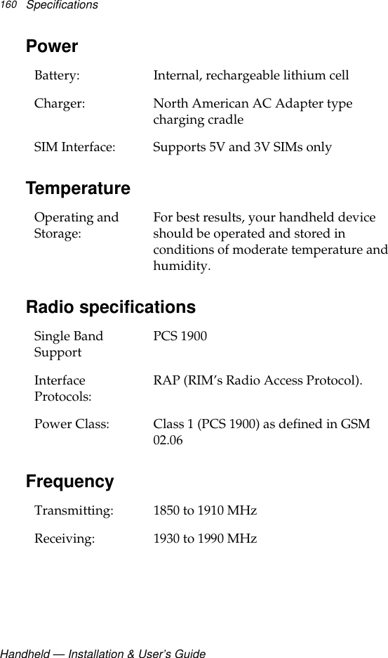 Handheld — Installation &amp; User’s GuideSpecifications 160PowerTemperature Radio specificationsFrequencyBattery:  Internal, rechargeable lithium cellCharger: North American AC Adapter type charging cradleSIM Interface: Supports 5V and 3V SIMs onlyOperating and Storage: For best results, your handheld device should be operated and stored in conditions of moderate temperature and humidity.Single Band Support PCS 1900Interface Protocols:  RAP (RIM’s Radio Access Protocol).Power Class: Class 1 (PCS 1900) as defined in GSM 02.06Transmitting: 1850 to 1910 MHzReceiving:  1930 to 1990 MHz