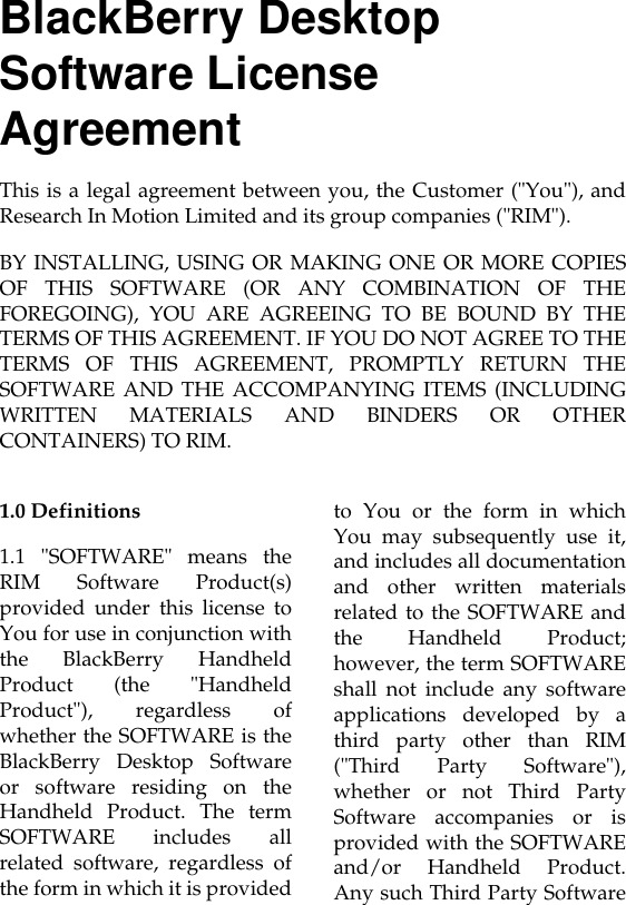 1.0 Definitions1.1 &quot;SOFTWARE&quot; means theRIM Software Product(s)provided under this license toYou for use in conjunction withthe BlackBerry HandheldProduct (the &quot;HandheldProduct&quot;), regardless ofwhether the SOFTWARE is theBlackBerry Desktop Softwareor software residing on theHandheld Product. The termSOFTWARE includes allrelated software, regardless ofthe form in which it is providedto You or the form in whichYou may subsequently use it,and includes all documentationand other written materialsrelated to the SOFTWARE andthe Handheld Product;however, the term SOFTWAREshall not include any softwareapplications developed by athird party other than RIM(&quot;Third Party Software&quot;),whether or not Third PartySoftware accompanies or isprovided with the SOFTWAREand/or Handheld Product.Any such Third Party SoftwareBlackBerry Desktop Software License AgreementThis is a legal agreement between you, the Customer (&quot;You&quot;), andResearch In Motion Limited and its group companies (&quot;RIM&quot;).BY INSTALLING, USING OR MAKING ONE OR MORE COPIESOF THIS SOFTWARE (OR ANY COMBINATION OF THEFOREGOING), YOU ARE AGREEING TO BE BOUND BY THETERMS OF THIS AGREEMENT. IF YOU DO NOT AGREE TO THETERMS OF THIS AGREEMENT, PROMPTLY RETURN THESOFTWARE AND THE ACCOMPANYING ITEMS (INCLUDINGWRITTEN MATERIALS AND BINDERS OR OTHERCONTAINERS) TO RIM.