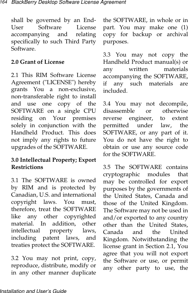 Installation and User’s GuideBlackBerry Desktop Software License Agreement164shall be governed by an End-User Software Licenseaccompanying and relatingspecifically to such Third PartySoftware.2.0 Grant of License2.1 This RIM Software LicenseAgreement (&quot;LICENSE&quot;) herebygrants You a non-exclusive,non-transferable right to installand use one copy of theSOFTWARE on a single CPUresiding on Your premisessolely in conjunction with theHandheld Product. This doesnot imply any rights to futureupgrades of the SOFTWARE.3.0 Intellectual Property; ExportRestrictions3.1 The SOFTWARE is ownedby RIM and is protected byCanadian, U.S. and internationalcopyright laws. You must,therefore, treat the SOFTWARElike any other copyrightedmaterial. In addition, otherintellectual property laws,including patent laws, andtreaties protect the SOFTWARE.3.2 You may not print, copy,reproduce, distribute, modify orin any other manner duplicatethe SOFTWARE, in whole or inpart. You may make one (1)copy for backup or archivalpurposes.3.3 You may not copy theHandheld Product manual(s) orany written materialsaccompanying the SOFTWARE,if any such materials areincluded.3.4 You may not decompile,disassemble or otherwisereverse engineer, to extentpermitted under law, theSOFTWARE, or any part of it.You do not have the right toobtain or use any source codefor the SOFTWARE.3.5 The SOFTWARE containscryptographic modules thatmay be controlled for exportpurposes by the governments ofthe United States, Canada andthose of the United Kingdom.The Software may not be used inand/or exported to any countryother than the United States,Canada and the UnitedKingdom. Notwithstanding thelicense grant in Section 2.1, Youagree that you will not exportthe Software or use, or permitany other party to use, the
