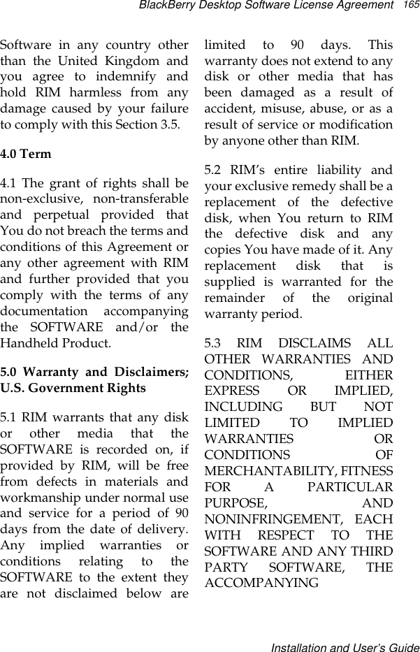 BlackBerry Desktop Software License AgreementInstallation and User’s Guide165Software in any country otherthan the United Kingdom andyou agree to indemnify andhold RIM harmless from anydamage caused by your failureto comply with this Section 3.5.4.0 Term4.1 The grant of rights shall benon-exclusive, non-transferableand perpetual provided thatYou do not breach the terms andconditions of this Agreement orany other agreement with RIMand further provided that youcomply with the terms of anydocumentation accompanyingthe SOFTWARE and/or theHandheld Product.5.0 Warranty and Disclaimers;U.S. Government Rights5.1 RIM warrants that any diskor other media that theSOFTWARE is recorded on, ifprovided by RIM, will be freefrom defects in materials andworkmanship under normal useand service for a period of 90days from the date of delivery.Any implied warranties orconditions relating to theSOFTWARE to the extent theyare not disclaimed below arelimited to 90 days. Thiswarranty does not extend to anydisk or other media that hasbeen damaged as a result ofaccident, misuse, abuse, or as aresult of service or modificationby anyone other than RIM.5.2 RIM’s entire liability andyour exclusive remedy shall be areplacement of the defectivedisk, when You return to RIMthe defective disk and anycopies You have made of it. Anyreplacement disk that issupplied is warranted for theremainder of the originalwarranty period.5.3 RIM DISCLAIMS ALLOTHER WARRANTIES ANDCONDITIONS, EITHEREXPRESS OR IMPLIED,INCLUDING BUT NOTLIMITED TO IMPLIEDWARRANTIES ORCONDITIONS OFMERCHANTABILITY, FITNESSFOR A PARTICULARPURPOSE, ANDNONINFRINGEMENT, EACHWITH RESPECT TO THESOFTWARE AND ANY THIRDPARTY SOFTWARE, THEACCOMPANYING