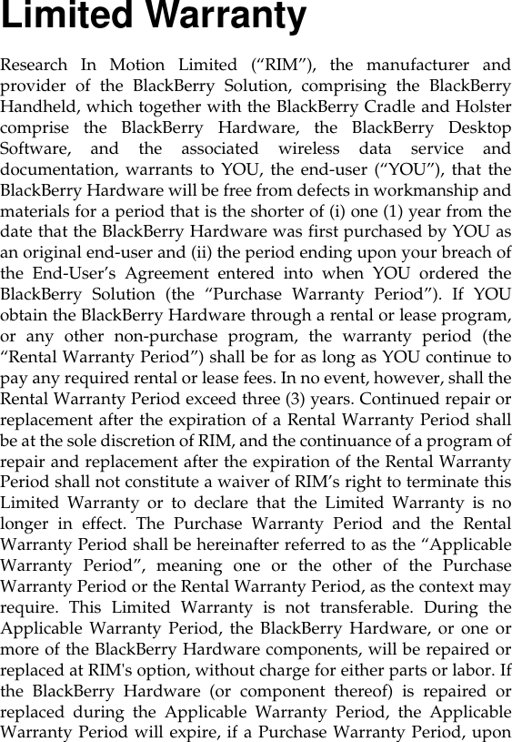 Limited WarrantyResearch In Motion Limited (“RIM”), the manufacturer andprovider of the BlackBerry Solution, comprising the BlackBerryHandheld, which together with the BlackBerry Cradle and Holstercomprise the BlackBerry Hardware, the BlackBerry DesktopSoftware, and the associated wireless data service anddocumentation, warrants to YOU, the end-user (“YOU”), that theBlackBerry Hardware will be free from defects in workmanship andmaterials for a period that is the shorter of (i) one (1) year from thedate that the BlackBerry Hardware was first purchased by YOU asan original end-user and (ii) the period ending upon your breach ofthe End-User’s Agreement entered into when YOU ordered theBlackBerry Solution (the “Purchase Warranty Period”). If YOUobtain the BlackBerry Hardware through a rental or lease program,or any other non-purchase program, the warranty period (the“Rental Warranty Period”) shall be for as long as YOU continue topay any required rental or lease fees. In no event, however, shall theRental Warranty Period exceed three (3) years. Continued repair orreplacement after the expiration of a Rental Warranty Period shallbe at the sole discretion of RIM, and the continuance of a program ofrepair and replacement after the expiration of the Rental WarrantyPeriod shall not constitute a waiver of RIM’s right to terminate thisLimited Warranty or to declare that the Limited Warranty is nolonger in effect. The Purchase Warranty Period and the RentalWarranty Period shall be hereinafter referred to as the “ApplicableWarranty Period”, meaning one or the other of the PurchaseWarranty Period or the Rental Warranty Period, as the context mayrequire. This Limited Warranty is not transferable. During theApplicable Warranty Period, the BlackBerry Hardware, or one ormore of the BlackBerry Hardware components, will be repaired orreplaced at RIM&apos;s option, without charge for either parts or labor. Ifthe BlackBerry Hardware (or component thereof) is repaired orreplaced during the Applicable Warranty Period, the ApplicableWarranty Period will expire, if a Purchase Warranty Period, upon