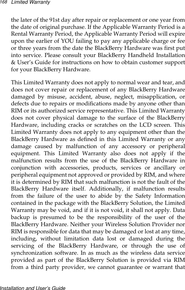 Installation and User’s GuideLimited Warranty168the later of the 91st day after repair or replacement or one year fromthe date of original purchase. If the Applicable Warranty Period is aRental Warranty Period, the Applicable Warranty Period will expireupon the earlier of YOU failing to pay any applicable charge or feeor three years from the date the BlackBerry Hardware was first putinto service. Please consult your BlackBerry Handheld Installation&amp; User’s Guide for instructions on how to obtain customer supportfor your BlackBerry Hardware.This Limited Warranty does not apply to normal wear and tear, anddoes not cover repair or replacement of any BlackBerry Hardwaredamaged by misuse, accident, abuse, neglect, misapplication, ordefects due to repairs or modifications made by anyone other thanRIM or its authorized service representative. This Limited Warrantydoes not cover physical damage to the surface of the BlackBerryHardware, including cracks or scratches on the LCD screen. ThisLimited Warranty does not apply to any equipment other than theBlackBerry Hardware as defined in this Limited Warranty or anydamage caused by malfunction of any accessory or peripheralequipment. This Limited Warranty also does not apply if themalfunction results from the use of the BlackBerry Hardware inconjunction with accessories, products, services or ancillary orperipheral equipment not approved or provided by RIM, and whereit is determined by RIM that such malfunction is not the fault of theBlackBerry Hardware itself. Additionally, if malfunction resultsfrom the failure of the user to abide by the Safety Informationcontained in the package with the BlackBerry Solution, the LimitedWarranty may be void, and if it is not void, it shall not apply. Databackup is presumed to be the responsibility of the user of theBlackBerry Hardware. Neither your Wireless Solution Provider norRIM is responsible for data that may be damaged or lost at any time,including, without limitation data lost or damaged during theservicing of the BlackBerry Hardware, or through the use ofsynchronization software. In as much as the wireless data serviceprovided as part of the BlackBerry Solution is provided via RIMfrom a third party provider, we cannot guarantee or warrant that