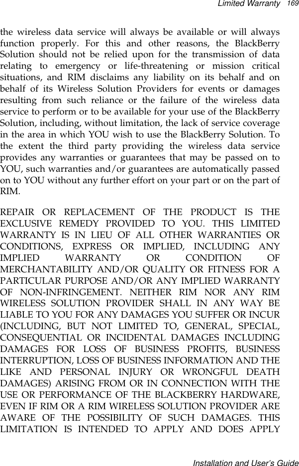 Limited WarrantyInstallation and User’s Guide169the wireless data service will always be available or will alwaysfunction properly. For this and other reasons, the BlackBerrySolution should not be relied upon for the transmission of datarelating to emergency or life-threatening or mission criticalsituations, and RIM disclaims any liability on its behalf and onbehalf of its Wireless Solution Providers for events or damagesresulting from such reliance or the failure of the wireless dataservice to perform or to be available for your use of the BlackBerrySolution, including, without limitation, the lack of service coveragein the area in which YOU wish to use the BlackBerry Solution. Tothe extent the third party providing the wireless data serviceprovides any warranties or guarantees that may be passed on toYOU, such warranties and/or guarantees are automatically passedon to YOU without any further effort on your part or on the part ofRIM.REPAIR OR REPLACEMENT OF THE PRODUCT IS THEEXCLUSIVE REMEDY PROVIDED TO YOU. THIS LIMITEDWARRANTY IS IN LIEU OF ALL OTHER WARRANTIES ORCONDITIONS, EXPRESS OR IMPLIED, INCLUDING ANYIMPLIED WARRANTY OR CONDITION OFMERCHANTABILITY AND/OR QUALITY OR FITNESS FOR APARTICULAR PURPOSE AND/OR ANY IMPLIED WARRANTYOF NON-INFRINGEMENT. NEITHER RIM NOR ANY RIMWIRELESS SOLUTION PROVIDER SHALL IN ANY WAY BELIABLE TO YOU FOR ANY DAMAGES YOU SUFFER OR INCUR(INCLUDING, BUT NOT LIMITED TO, GENERAL, SPECIAL,CONSEQUENTIAL OR INCIDENTAL DAMAGES INCLUDINGDAMAGES FOR LOSS OF BUSINESS PROFITS, BUSINESSINTERRUPTION, LOSS OF BUSINESS INFORMATION AND THELIKE AND PERSONAL INJURY OR WRONGFUL DEATHDAMAGES) ARISING FROM OR IN CONNECTION WITH THEUSE OR PERFORMANCE OF THE BLACKBERRY HARDWARE,EVEN IF RIM OR A RIM WIRELESS SOLUTION PROVIDER AREAWARE OF THE POSSIBILITY OF SUCH DAMAGES. THISLIMITATION IS INTENDED TO APPLY AND DOES APPLY