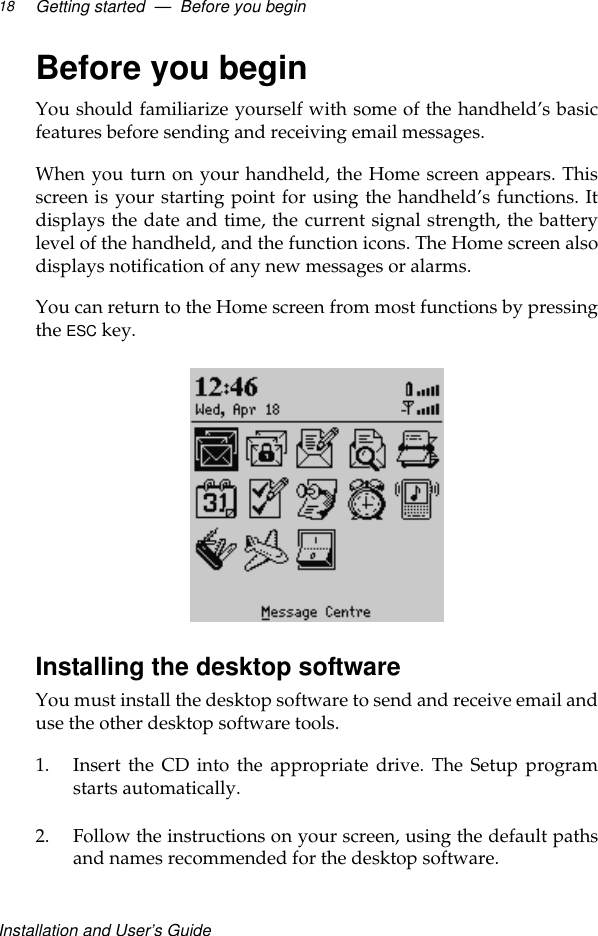 Installation and User’s GuideGetting started  —  Before you begin18Before you beginYou should familiarize yourself with some of the handheld’s basicfeatures before sending and receiving email messages. When you turn on your handheld, the Home screen appears. Thisscreen is your starting point for using the handheld’s functions. Itdisplays the date and time, the current signal strength, the batterylevel of the handheld, and the function icons. The Home screen alsodisplays notification of any new messages or alarms.You can return to the Home screen from most functions by pressingthe ESC key.Installing the desktop softwareYou must install the desktop software to send and receive email anduse the other desktop software tools.1. Insert the CD into the appropriate drive. The Setup programstarts automatically. 2. Follow the instructions on your screen, using the default pathsand names recommended for the desktop software.