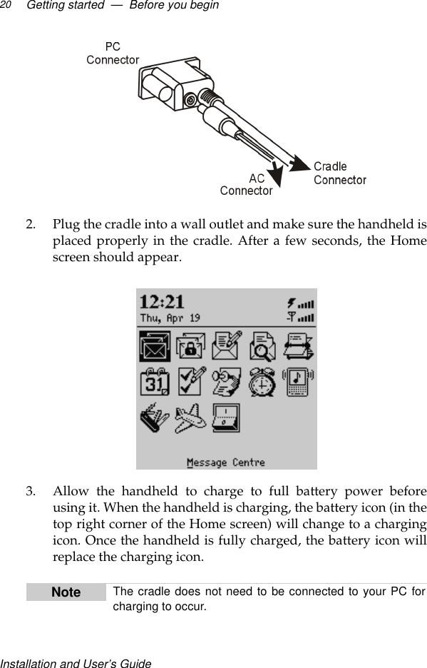 Installation and User’s GuideGetting started  —  Before you begin202. Plug the cradle into a wall outlet and make sure the handheld isplaced properly in the cradle. After a few seconds, the Homescreen should appear.3. Allow the handheld to charge to full battery power beforeusing it. When the handheld is charging, the battery icon (in thetop right corner of the Home screen) will change to a chargingicon. Once the handheld is fully charged, the battery icon willreplace the charging icon.Note The cradle does not need to be connected to your PC forcharging to occur.