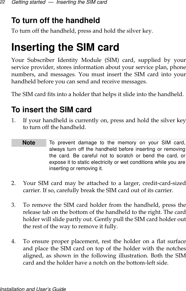 Installation and User’s GuideGetting started  —  Inserting the SIM card22To turn off the handheldTo turn off the handheld, press and hold the silver key.Inserting the SIM cardYour Subscriber Identity Module (SIM) card, supplied by yourservice provider, stores information about your service plan, phonenumbers, and messages. You must insert the SIM card into yourhandheld before you can send and receive messages. The SIM card fits into a holder that helps it slide into the handheld.To insert the SIM card1. If your handheld is currently on, press and hold the silver keyto turn off the handheld.2. Your SIM card may be attached to a larger, credit-card-sizedcarrier. If so, carefully break the SIM card out of its carrier. 3. To remove the SIM card holder from the handheld, press therelease tab on the bottom of the handheld to the right. The cardholder will slide partly out. Gently pull the SIM card holder outthe rest of the way to remove it fully.4. To ensure proper placement, rest the holder on a flat surfaceand place the SIM card on top of the holder with the notchesaligned, as shown in the following illustration. Both the SIMcard and the holder have a notch on the bottom-left side.Note To prevent damage to the memory on your SIM card,always turn off the handheld before inserting or removingthe card. Be careful not to scratch or bend the card, orexpose it to static electricity or wet conditions while you areinserting or removing it.