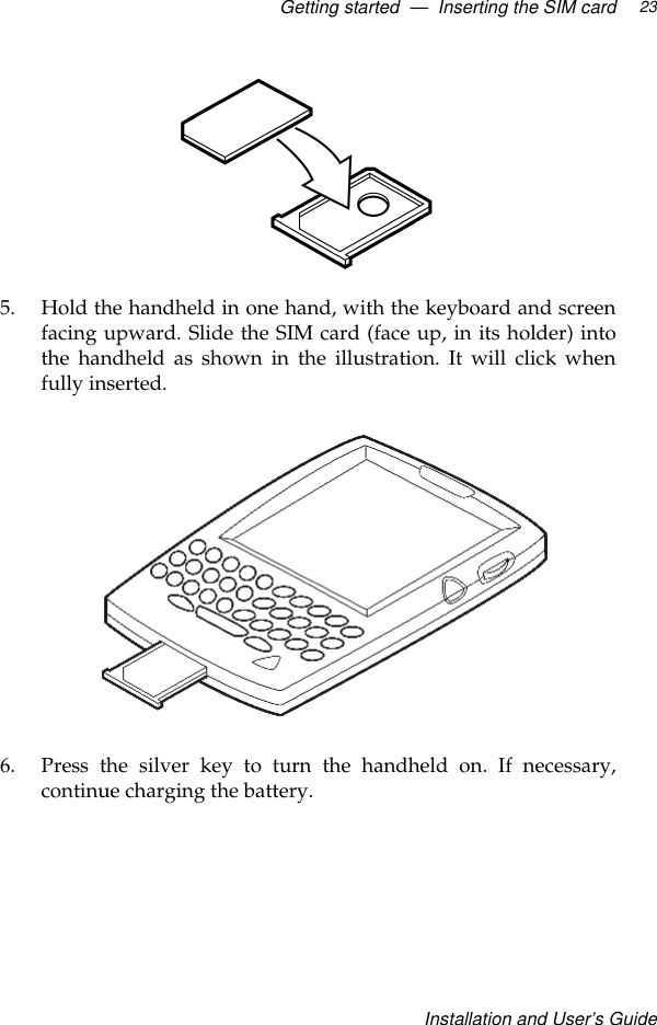 Getting started  —  Inserting the SIM cardInstallation and User’s Guide235. Hold the handheld in one hand, with the keyboard and screenfacing upward. Slide the SIM card (face up, in its holder) intothe handheld as shown in the illustration. It will click whenfully inserted.6. Press the silver key to turn the handheld on. If necessary,continue charging the battery.