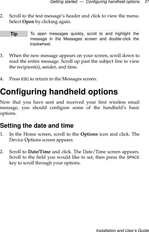 Getting started  —  Configuring handheld optionsInstallation and User’s Guide272. Scroll to the test message’s header and click to view the menu.Select Open by clicking again.3. When the new message appears on your screen, scroll down toread the entire message. Scroll up past the subject line to viewthe recipient(s), sender, and time.4. Press ESC to return to the Messages screen.Configuring handheld optionsNow that you have sent and received your first wireless emailmessage, you should configure some of the handheld’s basicoptions.Setting the date and time1. In the Home screen, scroll to the Options icon and click. TheDevice Options screen appears.2. Scroll to Date/Time and click. The Date/Time screen appears.Scroll to the field you would like to set, then press the SPACEkey to scroll through your options.Tip To open messages quickly, scroll to and highlight themessage in the Messages screen and double-click thetrackwheel.