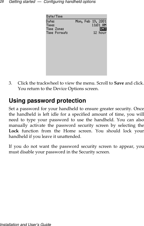 Installation and User’s GuideGetting started  —  Configuring handheld options283. Click the trackwheel to view the menu. Scroll to Save and click.You return to the Device Options screen.Using password protectionSet a password for your handheld to ensure greater security. Oncethe handheld is left idle for a specified amount of time, you willneed to type your password to use the handheld. You can alsomanually activate the password security screen by selecting theLock  function from the Home screen. You should lock yourhandheld if you leave it unattended.If you do not want the password security screen to appear, youmust disable your password in the Security screen.