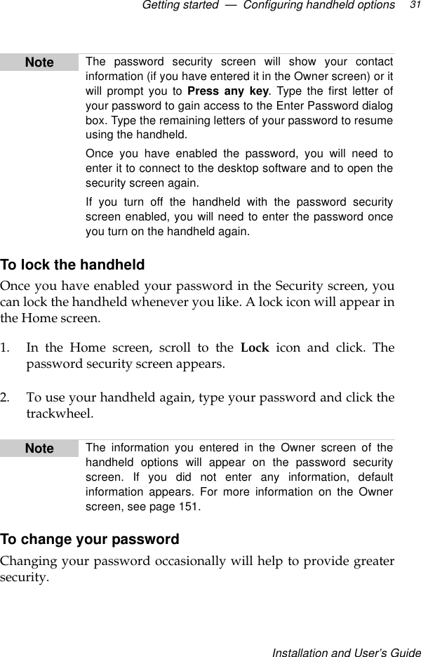 Getting started  —  Configuring handheld optionsInstallation and User’s Guide31To lock the handheldOnce you have enabled your password in the Security screen, youcan lock the handheld whenever you like. A lock icon will appear inthe Home screen.1. In the Home screen, scroll to the Lock icon and click. Thepassword security screen appears. 2. To use your handheld again, type your password and click thetrackwheel.To change your passwordChanging your password occasionally will help to provide greatersecurity. Note The password security screen will show your contactinformation (if you have entered it in the Owner screen) or itwill prompt you to Press any key. Type the first letter ofyour password to gain access to the Enter Password dialogbox. Type the remaining letters of your password to resumeusing the handheld.Once you have enabled the password, you will need toenter it to connect to the desktop software and to open thesecurity screen again.If you turn off the handheld with the password securityscreen enabled, you will need to enter the password onceyou turn on the handheld again. Note The information you entered in the Owner screen of thehandheld options will appear on the password securityscreen. If you did not enter any information, defaultinformation appears. For more information on the Ownerscreen, see page 151.
