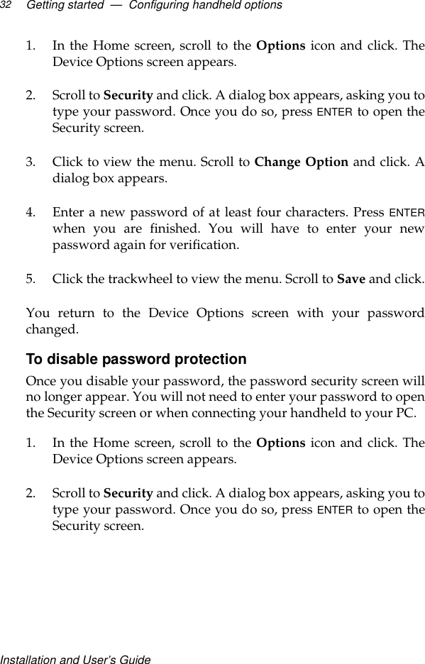 Installation and User’s GuideGetting started  —  Configuring handheld options321. In the Home screen, scroll to the Options icon and click. TheDevice Options screen appears.2. Scroll to Security and click. A dialog box appears, asking you totype your password. Once you do so, press ENTER to open theSecurity screen.3. Click to view the menu. Scroll to Change Option and click. Adialog box appears.4. Enter a new password of at least four characters. Press ENTERwhen you are finished. You will have to enter your newpassword again for verification.5. Click the trackwheel to view the menu. Scroll to Save and click.You return to the Device Options screen with your passwordchanged.To disable password protectionOnce you disable your password, the password security screen willno longer appear. You will not need to enter your password to openthe Security screen or when connecting your handheld to your PC.1. In the Home screen, scroll to the Options icon and click. TheDevice Options screen appears.2. Scroll to Security and click. A dialog box appears, asking you totype your password. Once you do so, press ENTER to open theSecurity screen.