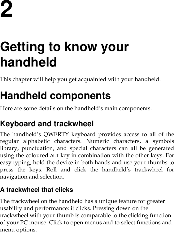 2Getting to know your handheldThis chapter will help you get acquainted with your handheld.Handheld componentsHere are some details on the handheld’s main components.Keyboard and trackwheelThe handheld’s QWERTY keyboard provides access to all of theregular alphabetic characters. Numeric characters, a symbolslibrary, punctuation, and special characters can all be generatedusing the coloured ALT key in combination with the other keys. Foreasy typing, hold the device in both hands and use your thumbs topress the keys. Roll and click the handheld’s trackwheel fornavigation and selection.A trackwheel that clicksThe trackwheel on the handheld has a unique feature for greater usability and performance: it clicks. Pressing down on the trackwheel with your thumb is comparable to the clicking function of your PC mouse. Click to open menus and to select functions and menu options.