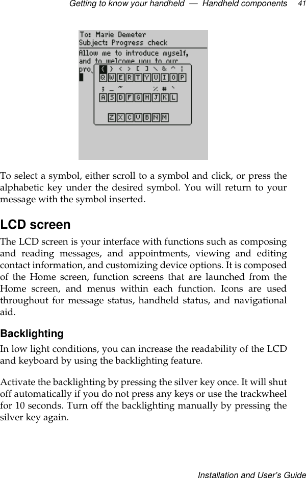 Getting to know your handheld  —  Handheld componentsInstallation and User’s Guide41To select a symbol, either scroll to a symbol and click, or press thealphabetic key under the desired symbol. You will return to yourmessage with the symbol inserted.LCD screenThe LCD screen is your interface with functions such as composingand reading messages, and appointments, viewing and editingcontact information, and customizing device options. It is composedof the Home screen, function screens that are launched from theHome screen, and menus within each function. Icons are usedthroughout for message status, handheld status, and navigationalaid.BacklightingIn low light conditions, you can increase the readability of the LCDand keyboard by using the backlighting feature. Activate the backlighting by pressing the silver key once. It will shutoff automatically if you do not press any keys or use the trackwheelfor 10 seconds. Turn off the backlighting manually by pressing thesilver key again.