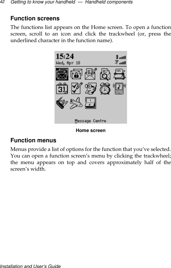 Installation and User’s GuideGetting to know your handheld  —  Handheld components42Function screens The functions list appears on the Home screen. To open a functionscreen, scroll to an icon and click the trackwheel (or, press theunderlined character in the function name). Home screenFunction menusMenus provide a list of options for the function that you’ve selected.You can open a function screen’s menu by clicking the trackwheel;the menu appears on top and covers approximately half of thescreen’s width. 