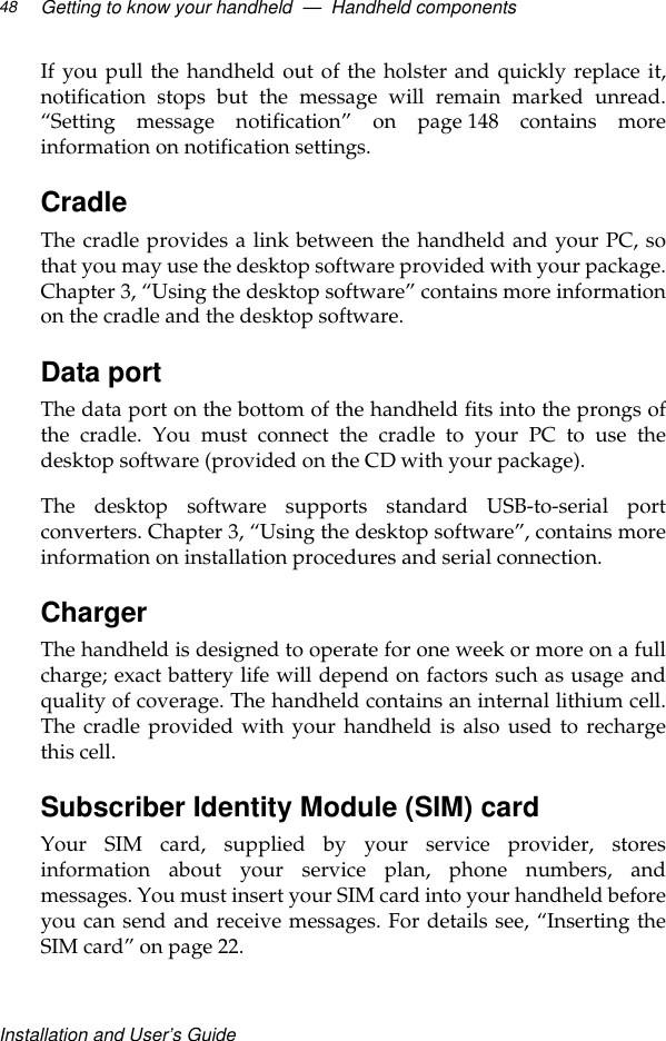 Installation and User’s GuideGetting to know your handheld  —  Handheld components48If you pull the handheld out of the holster and quickly replace it,notification stops but the message will remain marked unread.“Setting message notification” on page 148 contains moreinformation on notification settings. CradleThe cradle provides a link between the handheld and your PC, sothat you may use the desktop software provided with your package.Chapter 3, “Using the desktop software” contains more informationon the cradle and the desktop software. Data portThe data port on the bottom of the handheld fits into the prongs ofthe cradle. You must connect the cradle to your PC to use thedesktop software (provided on the CD with your package). The desktop software supports standard USB-to-serial portconverters. Chapter 3, “Using the desktop software”, contains moreinformation on installation procedures and serial connection.ChargerThe handheld is designed to operate for one week or more on a fullcharge; exact battery life will depend on factors such as usage andquality of coverage. The handheld contains an internal lithium cell.The cradle provided with your handheld is also used to rechargethis cell.Subscriber Identity Module (SIM) cardYour SIM card, supplied by your service provider, storesinformation about your service plan, phone numbers, andmessages. You must insert your SIM card into your handheld beforeyou can send and receive messages. For details see, “Inserting theSIM card” on page 22.